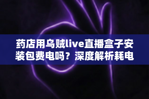 药店用乌贼live直播盒子安装包费电吗？深度解析耗电真相、成本测算与省电全攻略