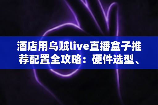 酒店用乌贼live直播盒子推荐配置全攻略：硬件选型、系统部署与避坑指南一文讲透