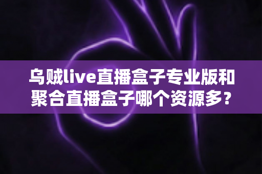 乌贼live直播盒子专业版和聚合直播盒子哪个资源多？深度对比分析帮你选对工具