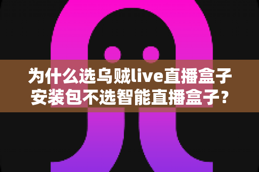 为什么选乌贼live直播盒子安装包不选智能直播盒子？深度解析软件安装包与硬件盒子的核心差异与选择指南