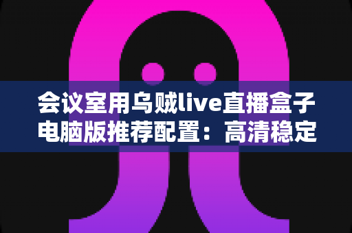 会议室用乌贼live直播盒子电脑版推荐配置：高清稳定会议直播一站式搭建指南