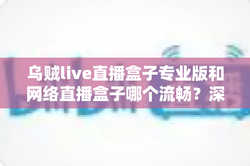 乌贼live直播盒子专业版和网络直播盒子哪个流畅？深度对比解析与流畅观看全指南