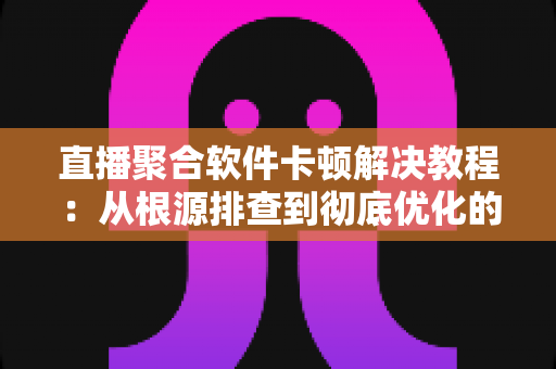 直播聚合软件卡顿解决教程：从根源排查到彻底优化的完整指南