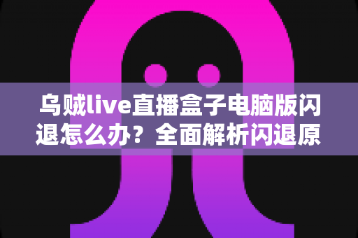乌贼live直播盒子电脑版闪退怎么办？全面解析闪退原因与实用解决教程