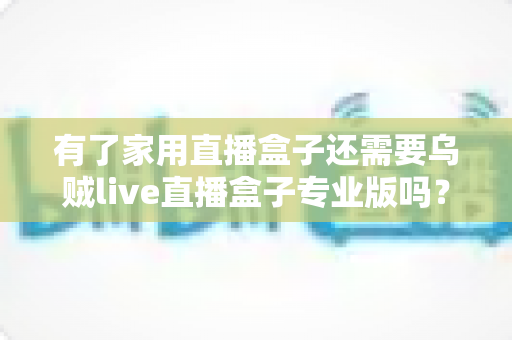 有了家用直播盒子还需要乌贼live直播盒子专业版吗？一文看懂两者的差异与选购思路