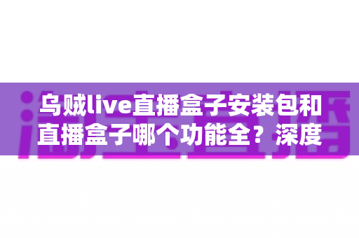 乌贼live直播盒子安装包和直播盒子哪个功能全？深度功能对比与实用选择指南