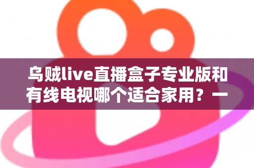 乌贼live直播盒子专业版和有线电视哪个适合家用？一篇讲透家庭观影方案选择