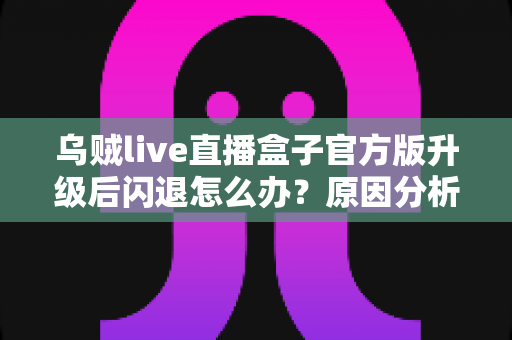 乌贼live直播盒子官方版升级后闪退怎么办？原因分析与实用修复方案全指南