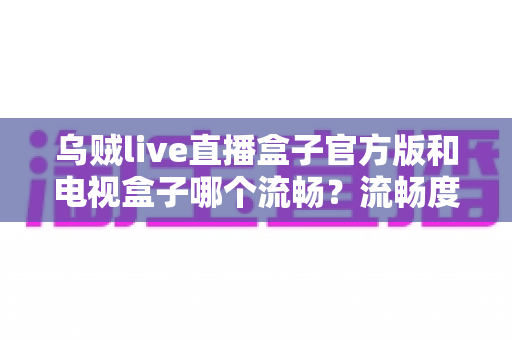 乌贼live直播盒子官方版和电视盒子哪个流畅？流畅度深度对比与选购全指南