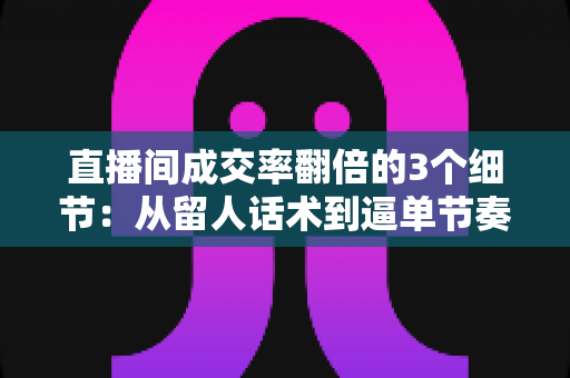直播间成交率翻倍的3个细节：从留人话术到逼单节奏的实战转化指南