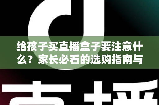 给孩子买直播盒子要注意什么？家长必看的选购指南与避坑手册