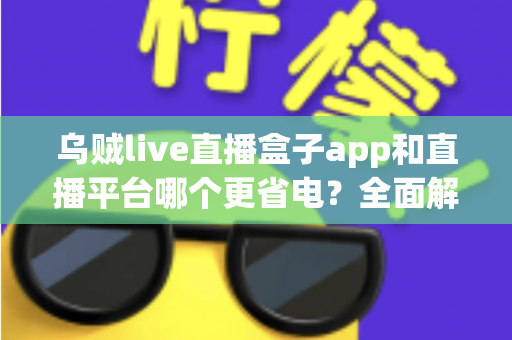 乌贼live直播盒子app和直播平台哪个更省电？全面解析直播耗电差异与实用省电攻略