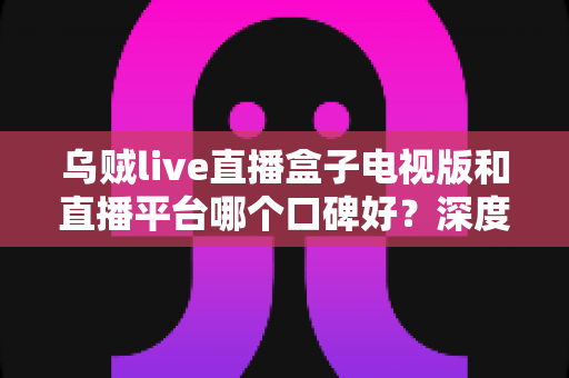 乌贼live直播盒子电视版和直播平台哪个口碑好？深度对比帮你选对大屏观影方案