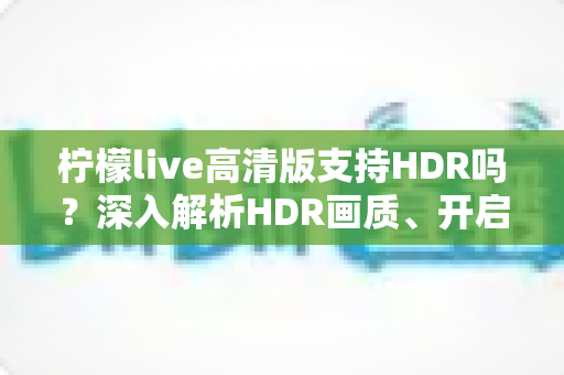 柠檬live高清版支持HDR吗？深入解析HDR画质、开启条件与常见问题全指南