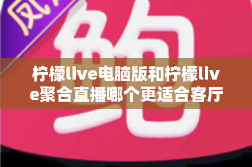柠檬live电脑版和柠檬live聚合直播哪个更适合客厅？深度对比解析，帮你找到最佳大屏观影方案