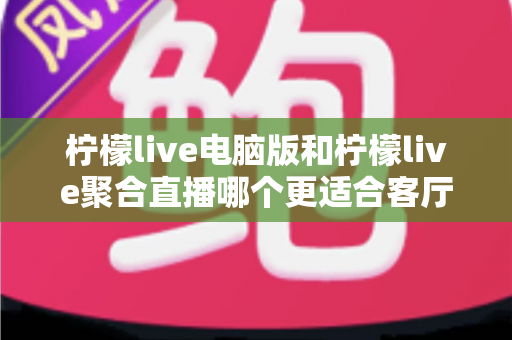 柠檬live电脑版和柠檬live聚合直播哪个更适合客厅？深度对比解析，帮你找到最佳大屏观影方案