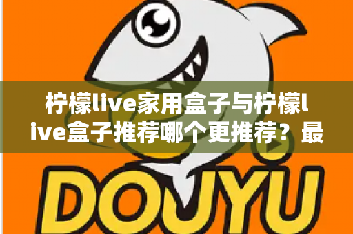 柠檬live家用盒子与柠檬live盒子推荐哪个更推荐？最全选购对比指南帮你一次看懂