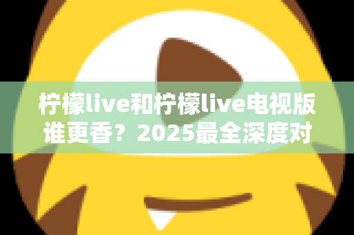 柠檬live和柠檬live电视版谁更香？2025最全深度对比评测，看完不再纠结选哪个