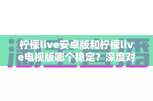 柠檬live安卓版和柠檬live电视版哪个稳定？深度对比分析与选择指南全解析
