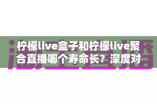 柠檬live盒子和柠檬live聚合直播哪个寿命长？深度对比分析帮你选对不踩坑