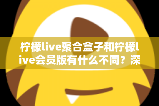 柠檬live聚合盒子和柠檬live会员版有什么不同？深度解析两种版本的核心区别与选择指南
