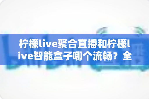 柠檬live聚合直播和柠檬live智能盒子哪个流畅？全方位实测对比，看完再选不后悔