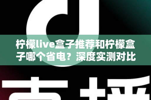 柠檬live盒子推荐和柠檬盒子哪个省电？深度实测对比帮你选对不选贵