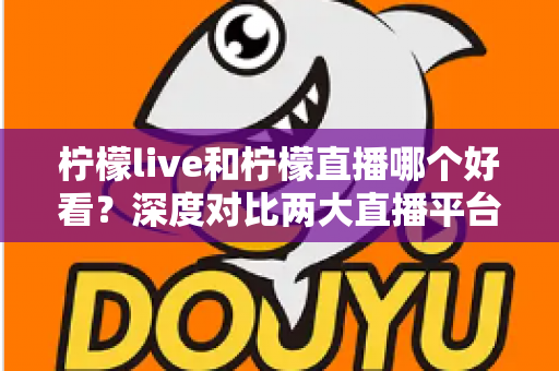 柠檬live和柠檬直播哪个好看？深度对比两大直播平台，帮你找到心仪之选