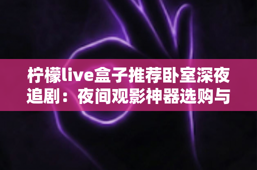 柠檬live盒子推荐卧室深夜追剧：夜间观影神器选购与布置全攻略