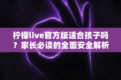 柠檬live官方版适合孩子吗?家长必读的全面安全解析与使用指南 柠檬live官方版适合孩子吗?家长必读的全面安全解析与使用指南
