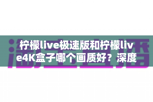 柠檬live极速版和柠檬live4K盒子哪个画质好？深度对比评测帮你选对不踩坑