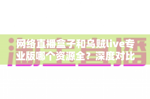 网络直播盒子和乌贼live专业版哪个资源全?深度对比分析与理性选购指南 网络直播盒子和乌贼live专业版哪个资源全?深度对比分析与理性选购指南