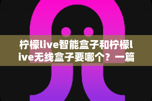 柠檬live智能盒子和柠檬live无线盒子要哪个？一篇文章讲透区别，帮你选对不踩坑
