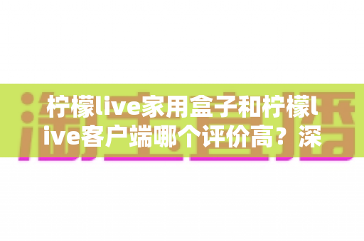 柠檬live家用盒子和柠檬live客户端哪个评价高？深度口碑对比助你选出最适合的家庭观影方案