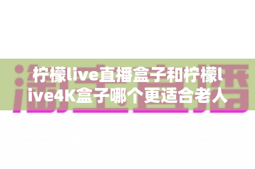 柠檬live直播盒子和柠檬live4K盒子哪个更适合老人用？看完这篇再决定不后悔