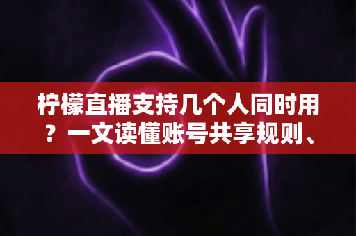 柠檬直播支持几个人同时用？一文读懂账号共享规则、设备限制与多人观看全攻略