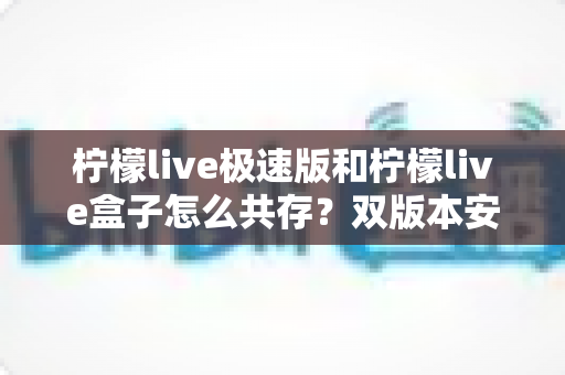 柠檬live极速版和柠檬live盒子怎么共存？双版本安装设置全攻略与避坑指南