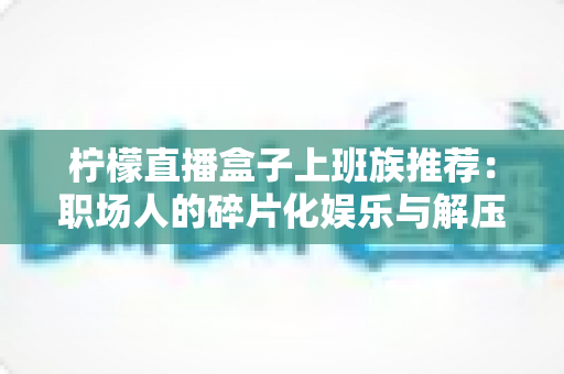 柠檬直播盒子上班族推荐:职场人的碎片化娱乐与解压新选择 柠檬直播盒子上班族推荐:职场人的碎片化娱乐与解压新选择