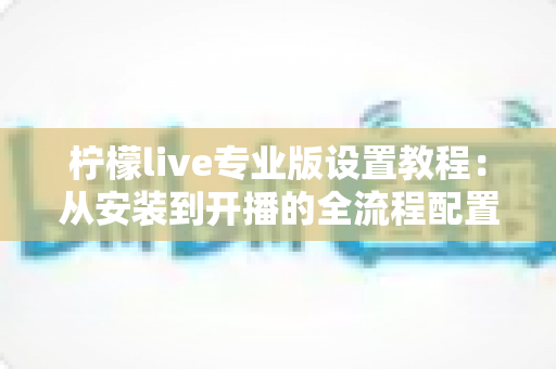 柠檬live专业版设置教程：从安装到开播的全流程配置指南