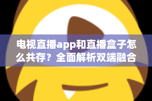 电视直播app和直播盒子怎么共存？全面解析双端融合的共赢之道