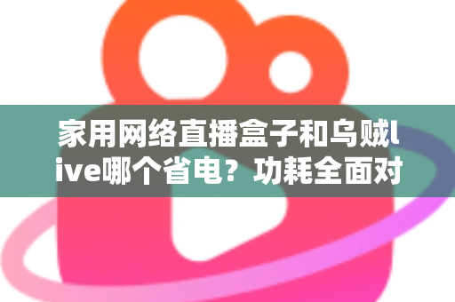 家用网络直播盒子和乌贼live哪个省电？功耗全面对比与省电选择指南