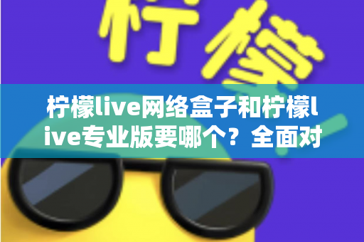 柠檬live网络盒子和柠檬live专业版要哪个？全面对比帮你做出明智选择
