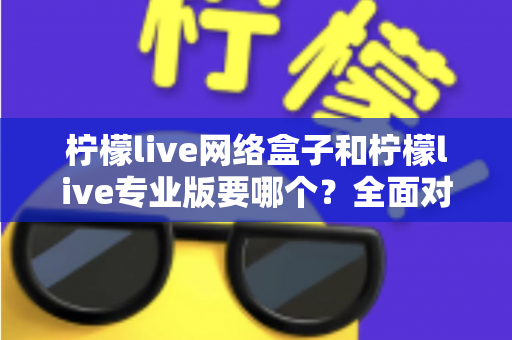 柠檬live网络盒子和柠檬live专业版要哪个？全面对比帮你做出明智选择