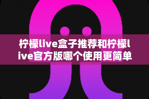 柠檬live盒子推荐和柠檬live官方版哪个使用更简单？一篇文章帮你选对版本