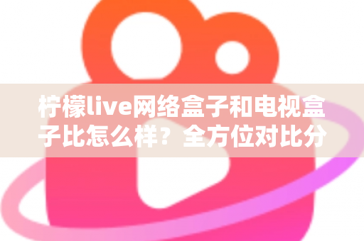 柠檬live网络盒子和电视盒子比怎么样？全方位对比分析帮你选对家庭观影设备