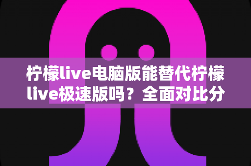 柠檬live电脑版能替代柠檬live极速版吗？全面对比分析与选择建议
