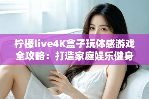 柠檬live4K盒子玩体感游戏全攻略：打造家庭娱乐健身中心，畅享大屏互动新体验