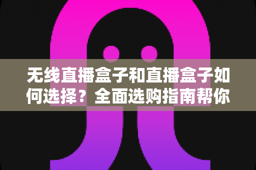 无线直播盒子和直播盒子如何选择？全面选购指南帮你找到最适合的直播设备