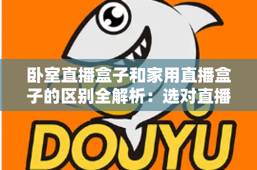 卧室直播盒子和家用直播盒子的区别全解析:选对直播设备,让你开播更轻松、涨粉更高效 卧室直播盒子和家用直播盒子的区别全解析:选对直播设备,让你开播更轻松、涨粉更高效