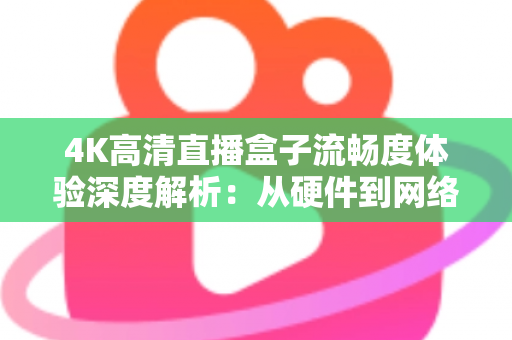 4K高清直播盒子流畅度体验深度解析：从硬件到网络，教你打造丝滑不卡顿的超清观影新标准